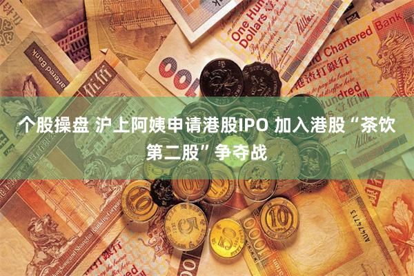 个股操盘 沪上阿姨申请港股IPO 加入港股“茶饮第二股”争夺战