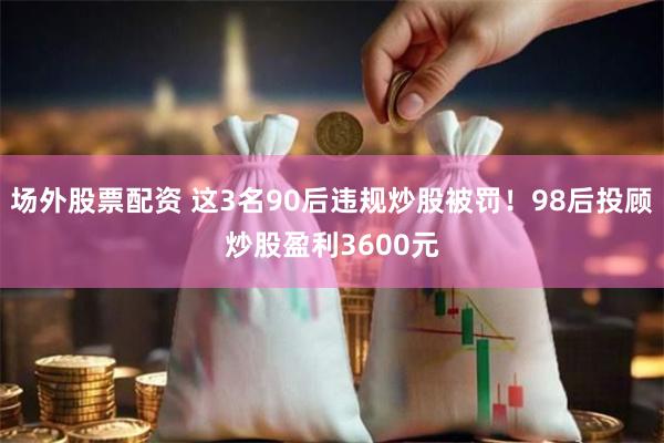 场外股票配资 这3名90后违规炒股被罚！98后投顾炒股盈利3600元
