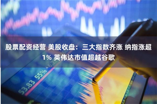 股票配资经营 美股收盘：三大指数齐涨 纳指涨超1% 英伟达市值超越谷歌