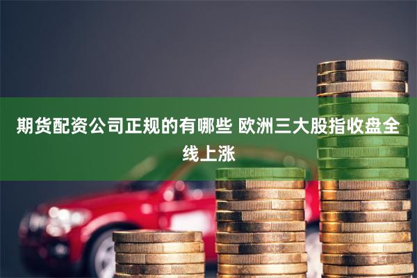 期货配资公司正规的有哪些 欧洲三大股指收盘全线上涨