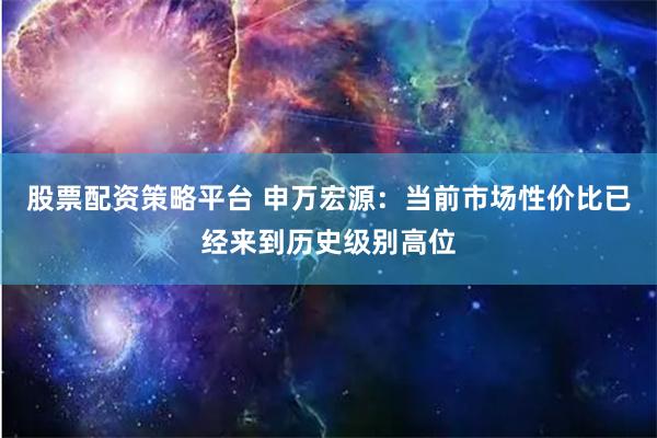 股票配资策略平台 申万宏源：当前市场性价比已经来到历史级别高位