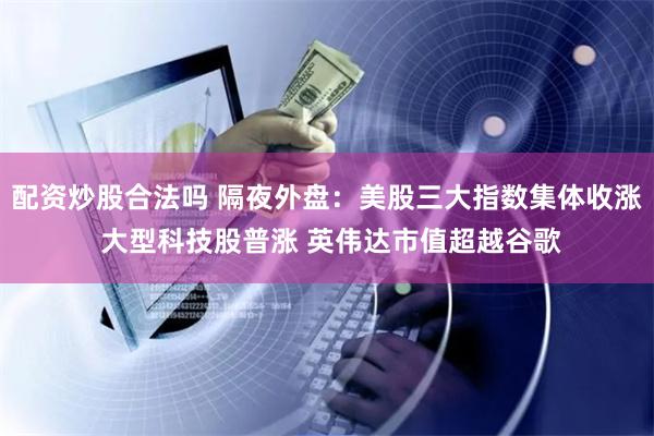 配资炒股合法吗 隔夜外盘：美股三大指数集体收涨 大型科技股普涨 英伟达市值超越谷歌
