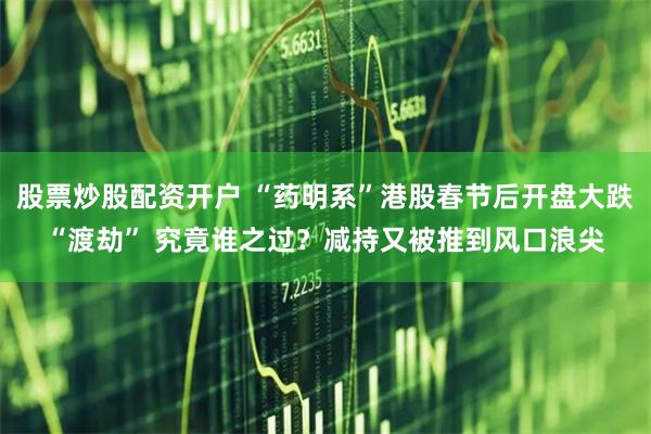 股票炒股配资开户 “药明系”港股春节后开盘大跌“渡劫” 究竟谁之过？减持又被推到风口浪尖