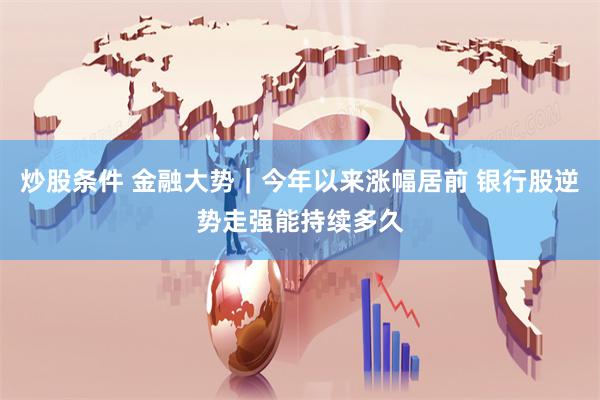 炒股条件 金融大势｜今年以来涨幅居前 银行股逆势走强能持续多久