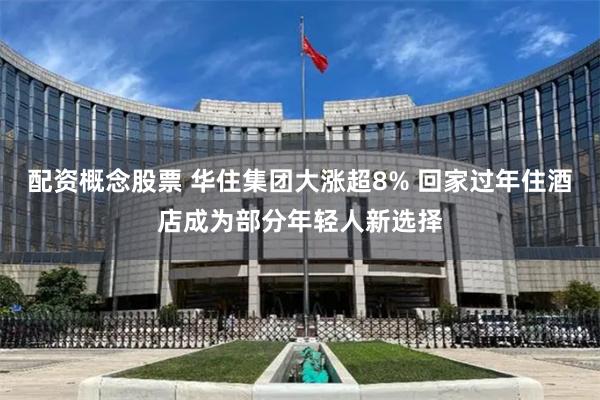 配资概念股票 华住集团大涨超8% 回家过年住酒店成为部分年轻人新选择