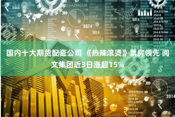国内十大期货配资公司 《热辣滚烫》票房领先 阅文集团近3日涨超15%