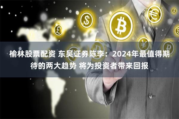 榆林股票配资 东吴证券陈李：2024年最值得期待的两大趋势 将为投资者带来回报
