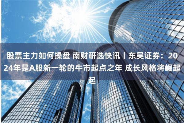 股票主力如何操盘 南财研选快讯丨东吴证券：2024年是A股新一轮的牛市起点之年 成长风格将崛起