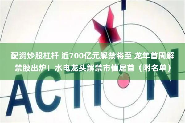 配资炒股杠杆 近700亿元解禁将至 龙年首周解禁股出炉！水电龙头解禁市值居首（附名单）