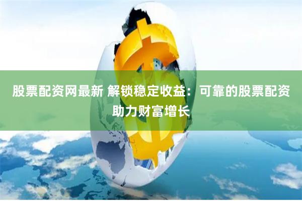 股票配资网最新 解锁稳定收益：可靠的股票配资助力财富增长