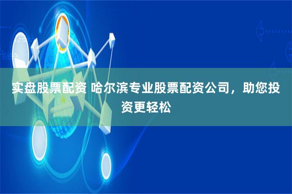 实盘股票配资 哈尔滨专业股票配资公司，助您投资更轻松