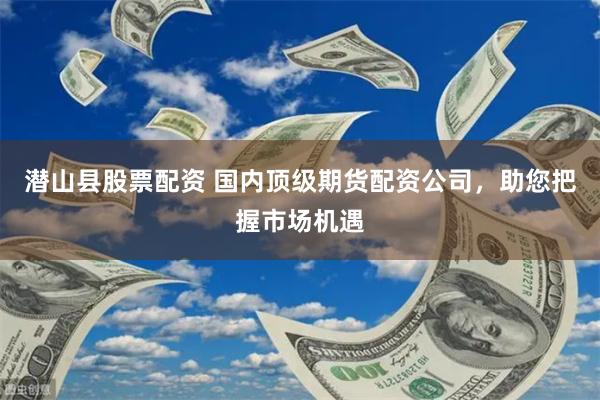 潜山县股票配资 国内顶级期货配资公司，助您把握市场机遇