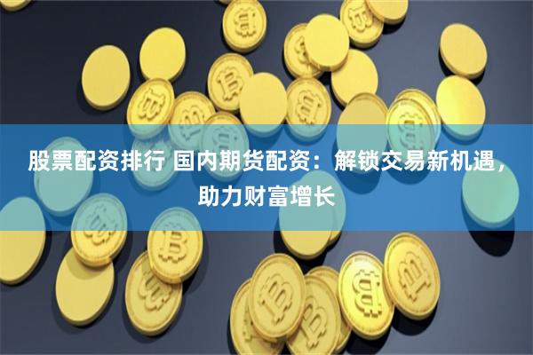 股票配资排行 国内期货配资：解锁交易新机遇，助力财富增长