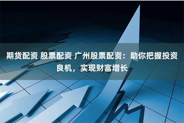 期货配资 股票配资 广州股票配资：助你把握投资良机，实现财富增长