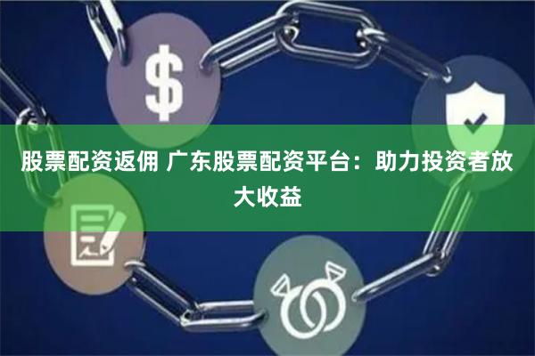 股票配资返佣 广东股票配资平台：助力投资者放大收益