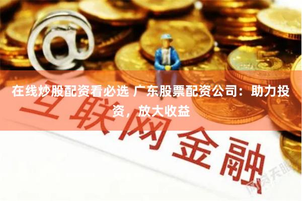 在线炒股配资看必选 广东股票配资公司：助力投资，放大收益