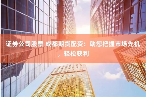 证券公司股票 成都期货配资：助您把握市场先机，轻松获利