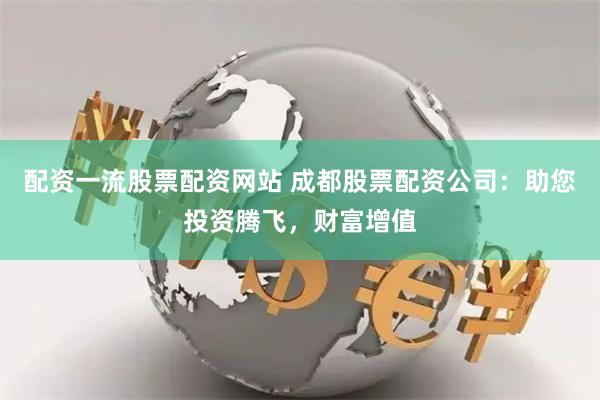 配资一流股票配资网站 成都股票配资公司：助您投资腾飞，财富增值