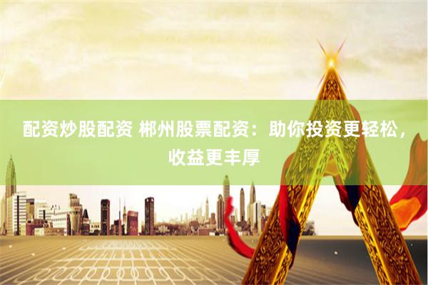配资炒股配资 郴州股票配资：助你投资更轻松，收益更丰厚