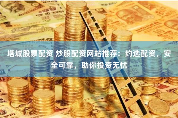 塔城股票配资 炒股配资网站推荐：约选配资，安全可靠，助你投资无忧
