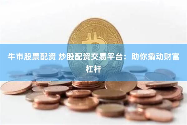 牛市股票配资 炒股配资交易平台：助你撬动财富杠杆