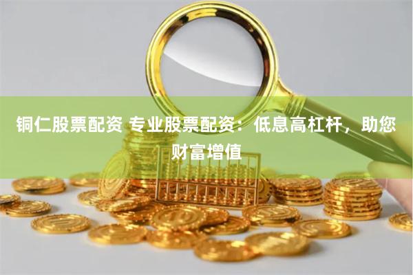 铜仁股票配资 专业股票配资：低息高杠杆，助您财富增值