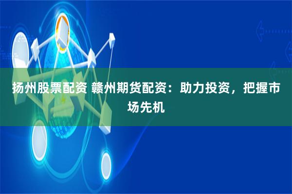 扬州股票配资 赣州期货配资：助力投资，把握市场先机