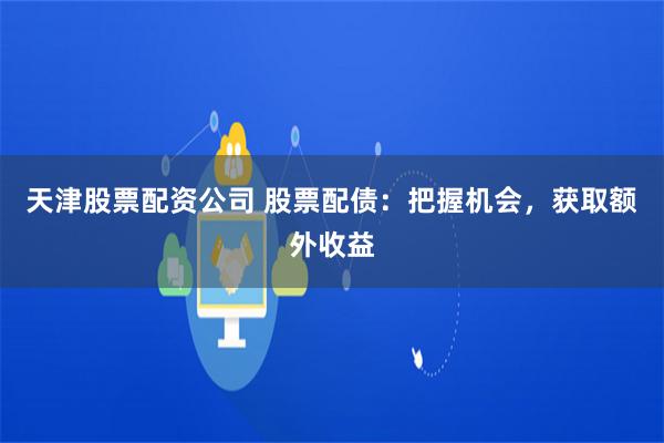 天津股票配资公司 股票配债：把握机会，获取额外收益