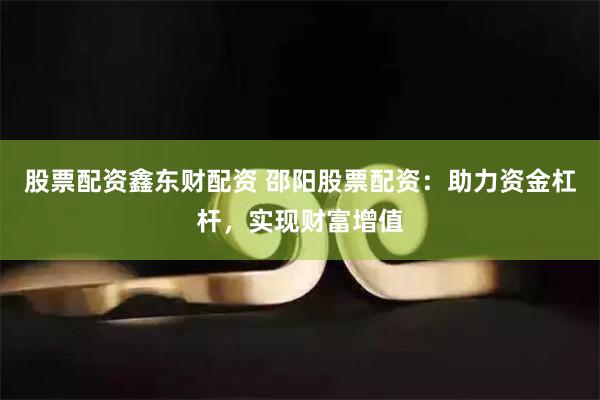 股票配资鑫东财配资 邵阳股票配资：助力资金杠杆，实现财富增值