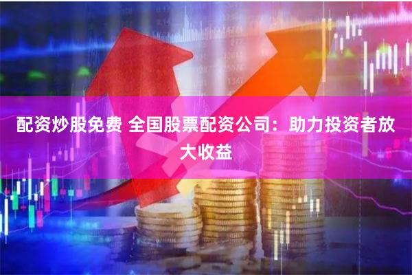 配资炒股免费 全国股票配资公司：助力投资者放大收益