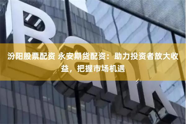 汾阳股票配资 永安期货配资：助力投资者放大收益，把握市场机遇