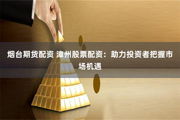 烟台期货配资 漳州股票配资：助力投资者把握市场机遇