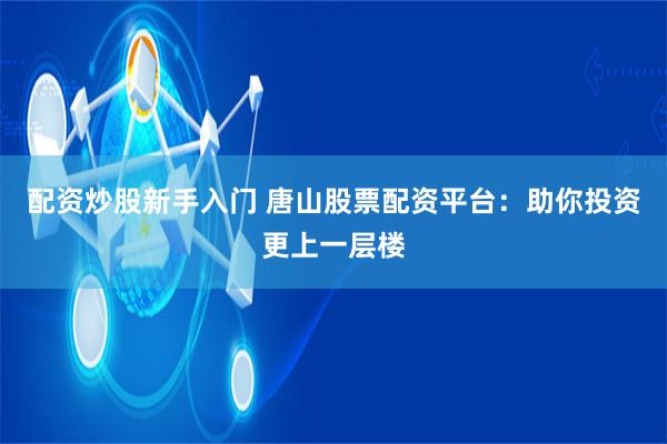 配资炒股新手入门 唐山股票配资平台：助你投资更上一层楼