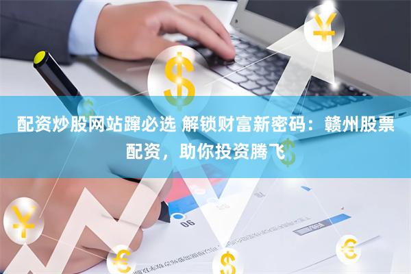 配资炒股网站蹿必选 解锁财富新密码：赣州股票配资，助你投资腾飞