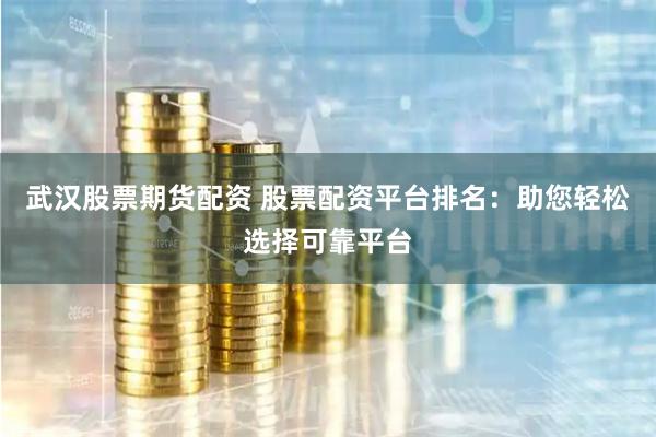 武汉股票期货配资 股票配资平台排名：助您轻松选择可靠平台