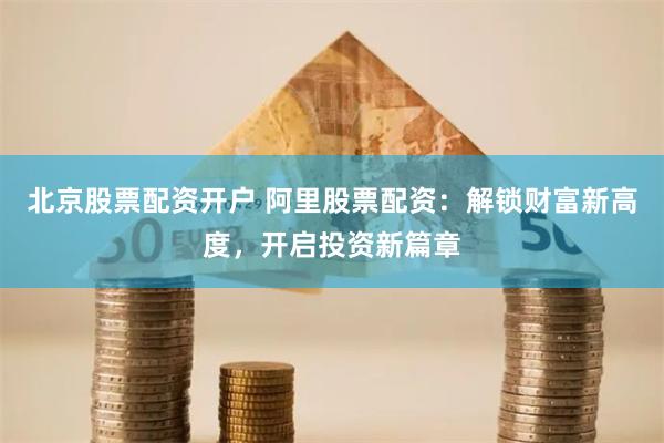 北京股票配资开户 阿里股票配资：解锁财富新高度，开启投资新篇章