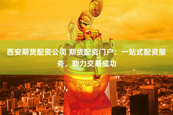 西安期货配资公司 期货配资门户：一站式配资服务，助力交易成功