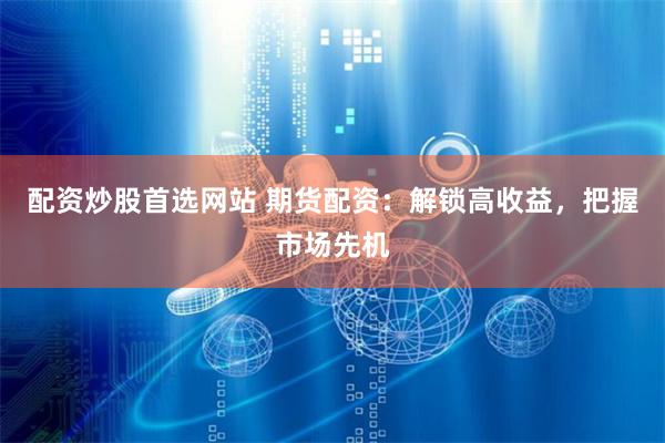 配资炒股首选网站 期货配资：解锁高收益，把握市场先机