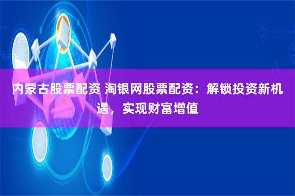 内蒙古股票配资 淘银网股票配资：解锁投资新机遇，实现财富增值