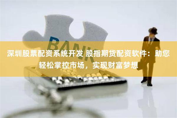 深圳股票配资系统开发 股指期货配资软件：助您轻松掌控市场，实现财富梦想