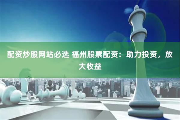 配资炒股网站必选 福州股票配资：助力投资，放大收益