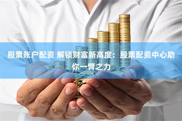 股票账户配资 解锁财富新高度：股票配资中心助你一臂之力