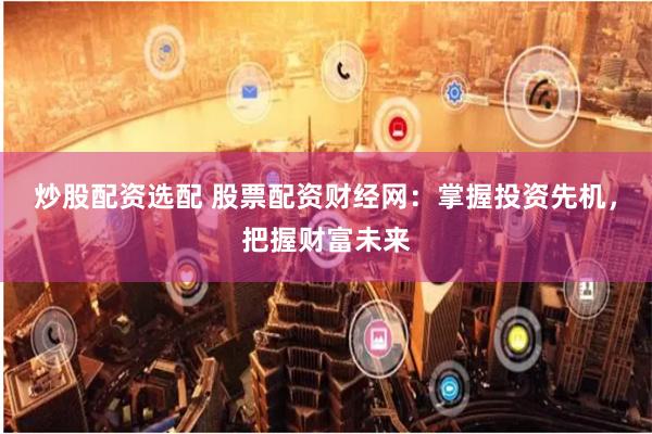 炒股配资选配 股票配资财经网：掌握投资先机，把握财富未来