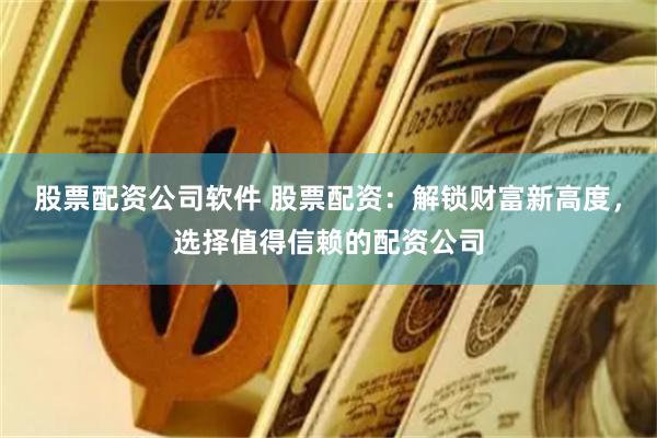 股票配资公司软件 股票配资：解锁财富新高度，选择值得信赖的配资公司