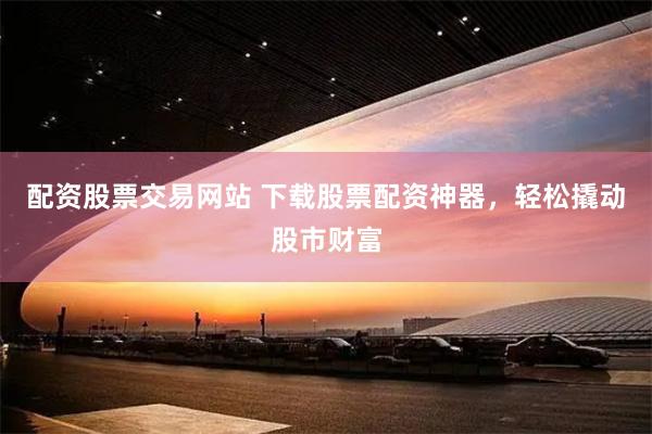 配资股票交易网站 下载股票配资神器，轻松撬动股市财富