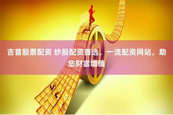 吉首股票配资 炒股配资首选，一流配资网站，助您财富增值