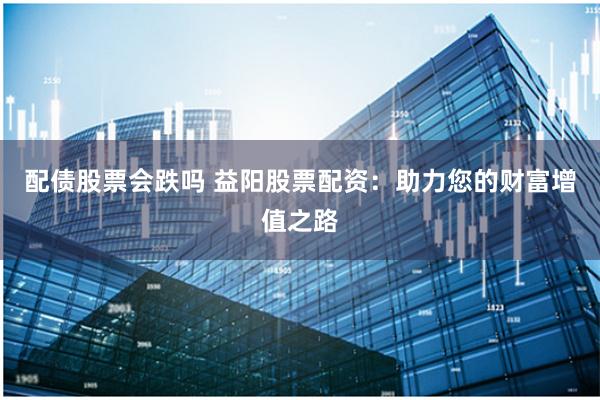 配债股票会跌吗 益阳股票配资：助力您的财富增值之路