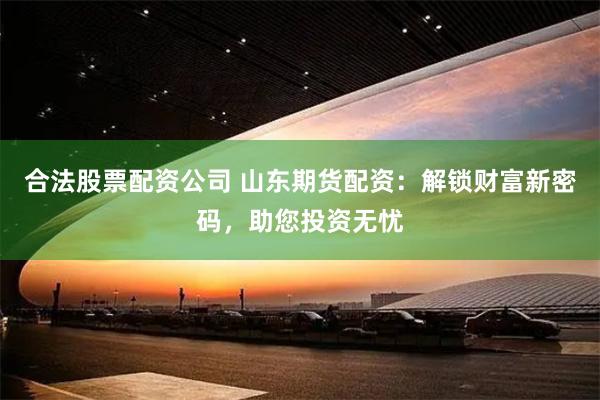 合法股票配资公司 山东期货配资：解锁财富新密码，助您投资无忧