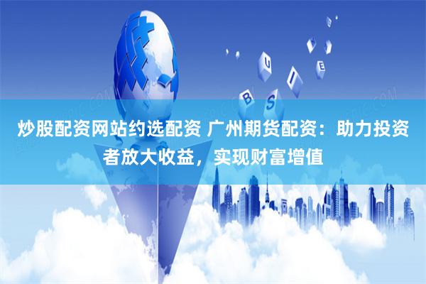 炒股配资网站约选配资 广州期货配资：助力投资者放大收益，实现财富增值