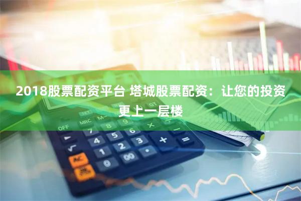 2018股票配资平台 塔城股票配资：让您的投资更上一层楼